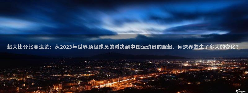 超大比分比赛速览：从2023年世界顶级球员的对决到中国运动员的崛起，网球界发生了多大的变化？